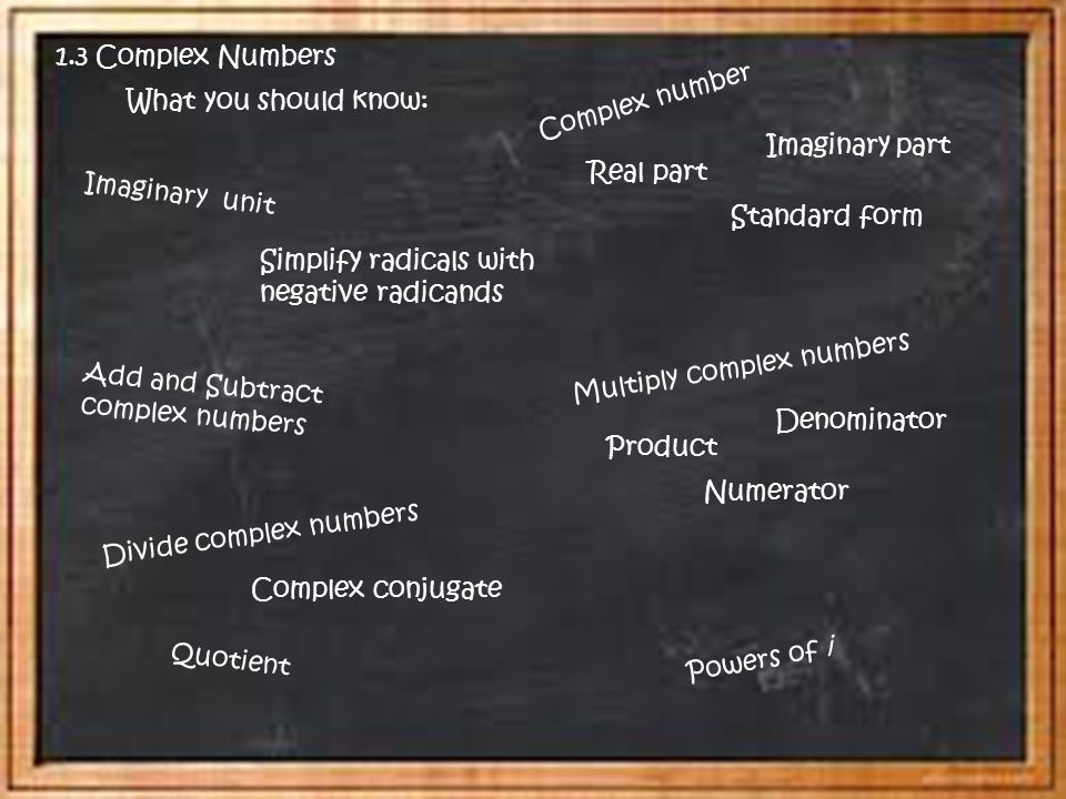 What you should know: Add and Subtract complex numbers Imaginary part Real part Complex number Imaginary unit Divide complex numbers Multiply complex numbers Simplify radicals with negative radicands Standard form Quotient Complex conjugate Numerator Denominator Product Powers of i 1.3 Complex Numbers